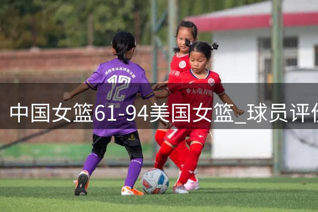 中国女篮61-94美国女篮 球员评价：张子宇优秀，2人及格，8人低迷